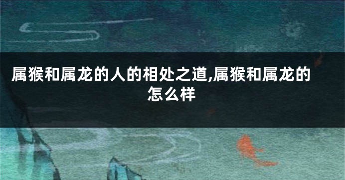 属猴和属龙的人的相处之道,属猴和属龙的怎么样