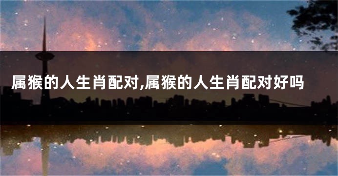 属猴的人生肖配对,属猴的人生肖配对好吗