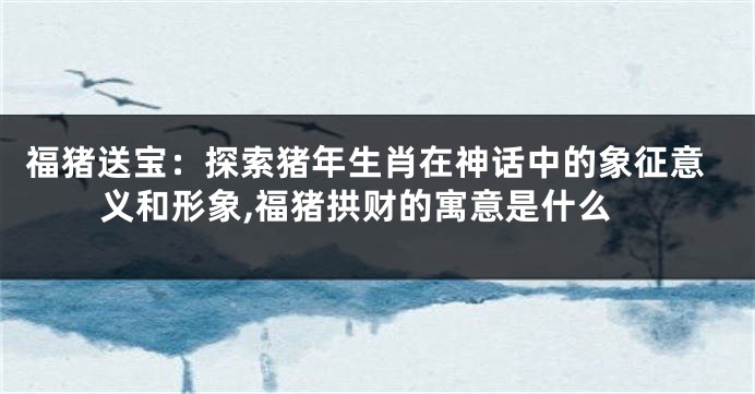 福猪送宝：探索猪年生肖在神话中的象征意义和形象,福猪拱财的寓意是什么