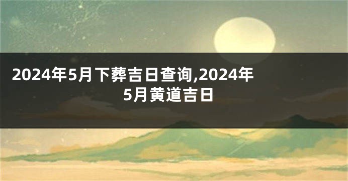 2024年5月下葬吉日查询,2024年5月黄道吉日