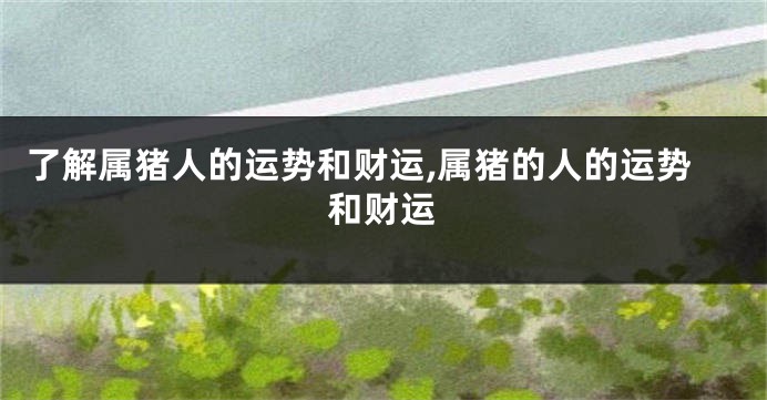 了解属猪人的运势和财运,属猪的人的运势和财运
