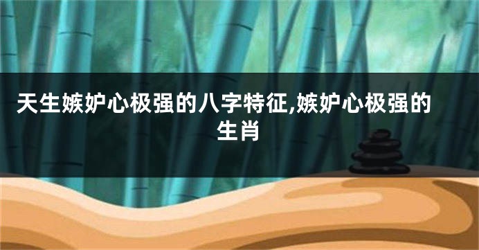天生嫉妒心极强的八字特征,嫉妒心极强的生肖