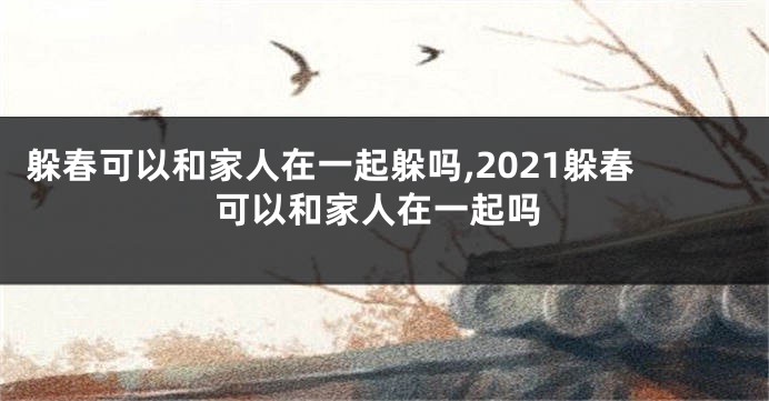 躲春可以和家人在一起躲吗,2021躲春可以和家人在一起吗