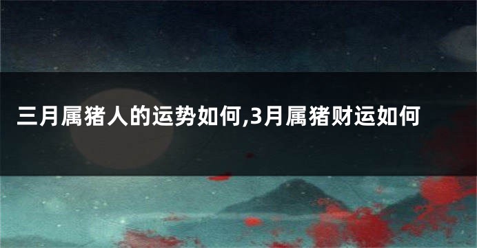 三月属猪人的运势如何,3月属猪财运如何