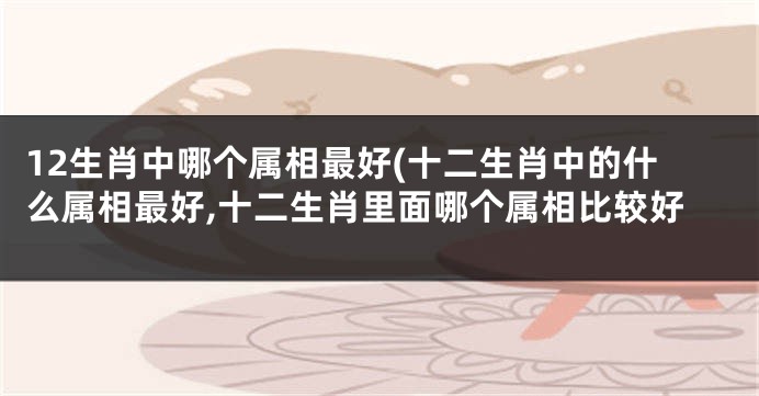 12生肖中哪个属相最好(十二生肖中的什么属相最好,十二生肖里面哪个属相比较好