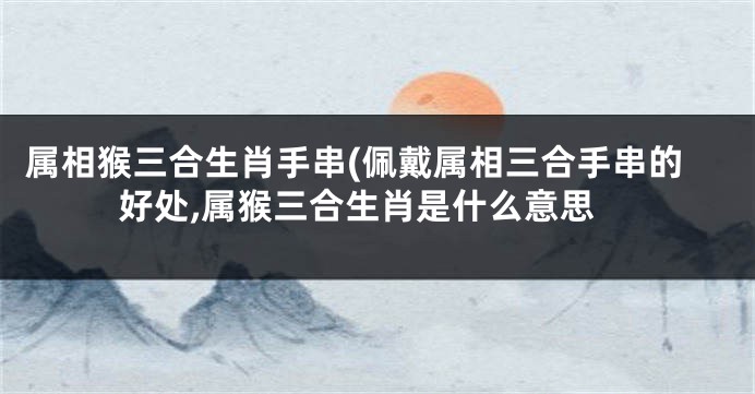 属相猴三合生肖手串(佩戴属相三合手串的好处,属猴三合生肖是什么意思