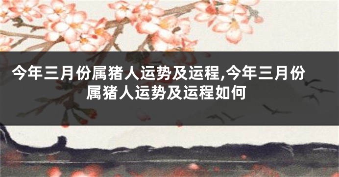 今年三月份属猪人运势及运程,今年三月份属猪人运势及运程如何