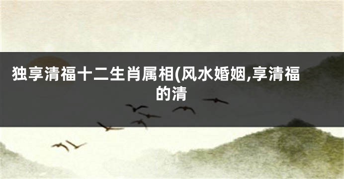 独享清福十二生肖属相(风水婚姻,享清福的清