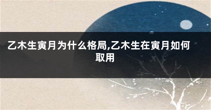 乙木生寅月为什么格局,乙木生在寅月如何取用