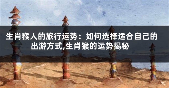 生肖猴人的旅行运势：如何选择适合自己的出游方式,生肖猴的运势揭秘