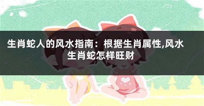 生肖蛇人的风水指南：根据生肖属性,风水生肖蛇怎样旺财