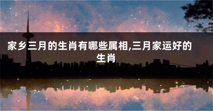 家乡三月的生肖有哪些属相,三月家运好的生肖