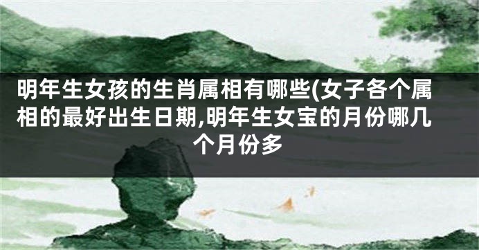 明年生女孩的生肖属相有哪些(女子各个属相的最好出生日期,明年生女宝的月份哪几个月份多
