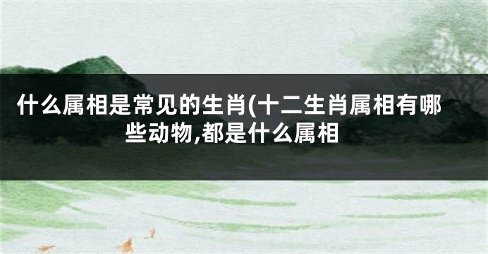 什么属相是常见的生肖(十二生肖属相有哪些动物,都是什么属相
