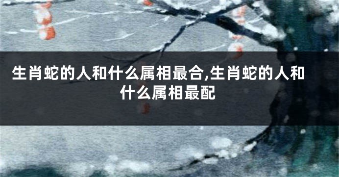 生肖蛇的人和什么属相最合,生肖蛇的人和什么属相最配