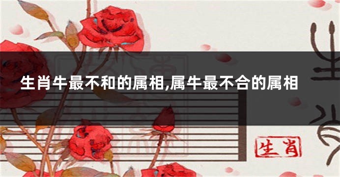 生肖牛最不和的属相,属牛最不合的属相