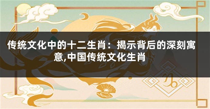 传统文化中的十二生肖：揭示背后的深刻寓意,中国传统文化生肖