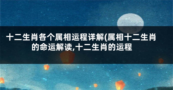 十二生肖各个属相运程详解(属相十二生肖的命运解读,十二生肖的运程