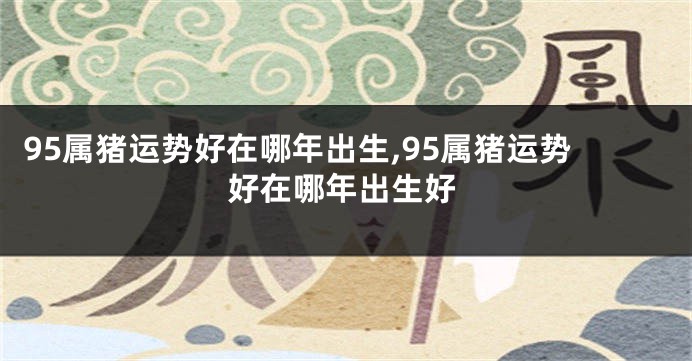 95属猪运势好在哪年出生,95属猪运势好在哪年出生好