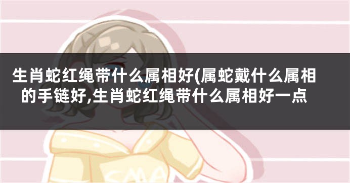 生肖蛇红绳带什么属相好(属蛇戴什么属相的手链好,生肖蛇红绳带什么属相好一点