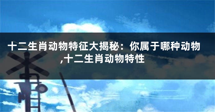 十二生肖动物特征大揭秘：你属于哪种动物,十二生肖动物特性