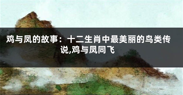 鸡与凤的故事：十二生肖中最美丽的鸟类传说,鸡与凤同飞