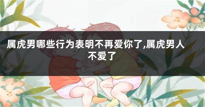 属虎男哪些行为表明不再爱你了,属虎男人不爱了