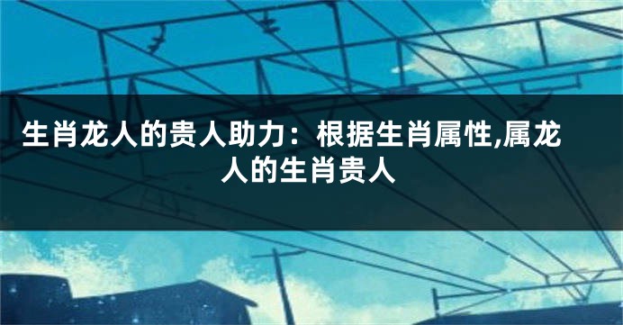 生肖龙人的贵人助力：根据生肖属性,属龙人的生肖贵人