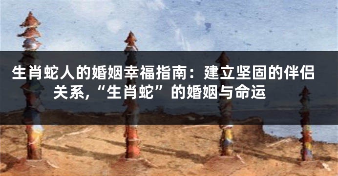 生肖蛇人的婚姻幸福指南：建立坚固的伴侣关系,“生肖蛇”的婚姻与命运