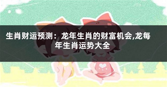 生肖财运预测：龙年生肖的财富机会,龙每年生肖运势大全