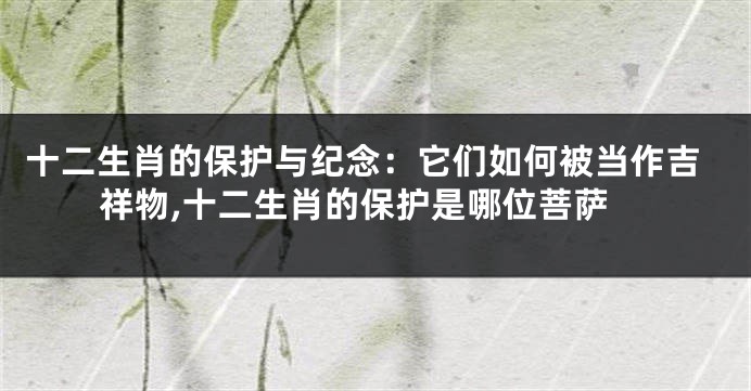 十二生肖的保护与纪念：它们如何被当作吉祥物,十二生肖的保护是哪位菩萨