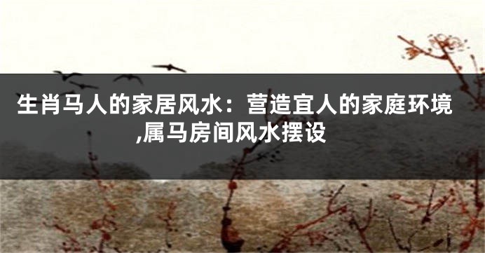 生肖马人的家居风水：营造宜人的家庭环境,属马房间风水摆设