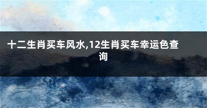 十二生肖买车风水,12生肖买车幸运色查询