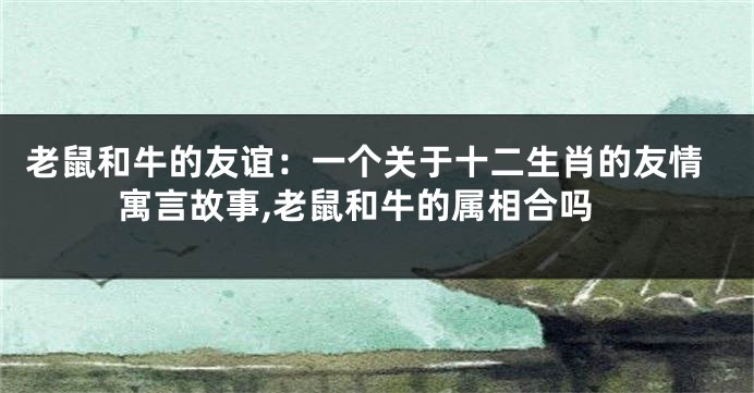 老鼠和牛的友谊：一个关于十二生肖的友情寓言故事,老鼠和牛的属相合吗