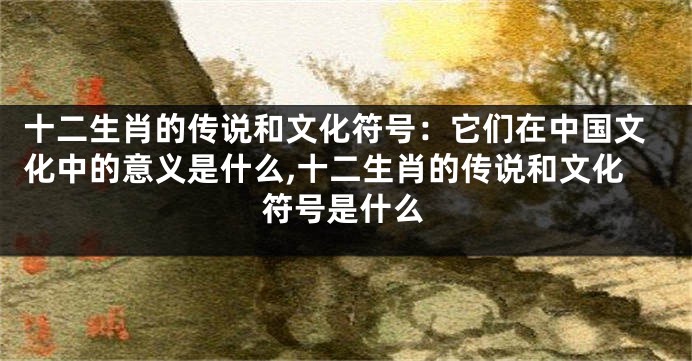 十二生肖的传说和文化符号：它们在中国文化中的意义是什么,十二生肖的传说和文化符号是什么