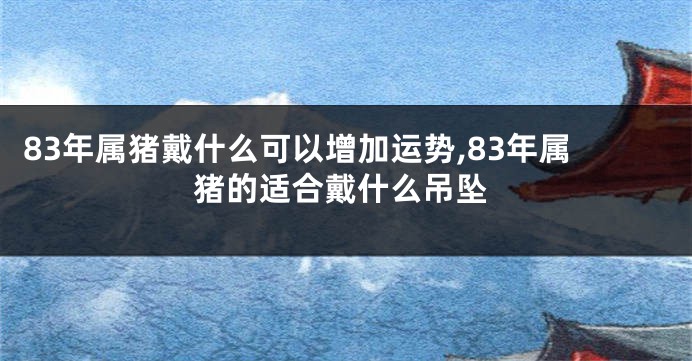 83年属猪戴什么可以增加运势,83年属猪的适合戴什么吊坠
