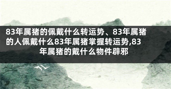 83年属猪的佩戴什么转运势、83年属猪的人佩戴什么83年属猪掌握转运势,83年属猪的戴什么物件辟邪