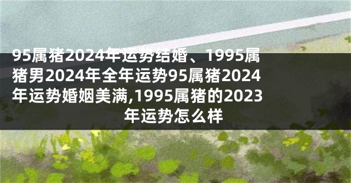 95属猪2024年运势结婚、1995属猪男2024年全年运势95属猪2024年运势婚姻美满,1995属猪的2023年运势怎么样