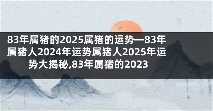 83年属猪的2025属猪的运势—83年属猪人2024年运势属猪人2025年运势大揭秘,83年属猪的2023