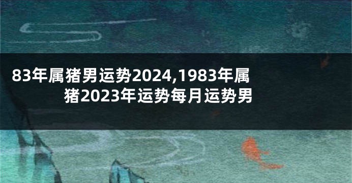 83年属猪男运势2024,1983年属猪2023年运势每月运势男
