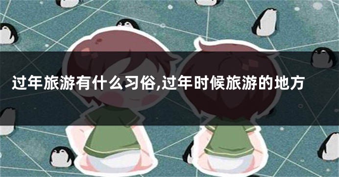 过年旅游有什么习俗,过年时候旅游的地方