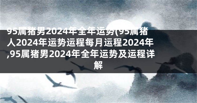 95属猪男2024年全年运势(95属猪人2024年运势运程每月运程2024年,95属猪男2024年全年运势及运程详解