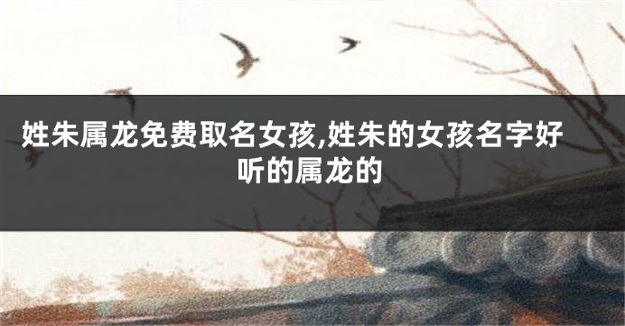 姓朱属龙免费取名女孩,姓朱的女孩名字好听的属龙的