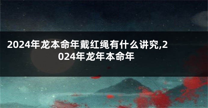 2024年龙本命年戴红绳有什么讲究,2024年龙年本命年