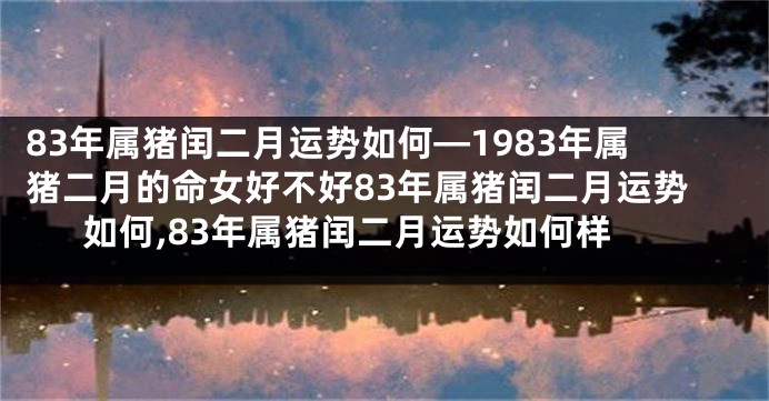 83年属猪闰二月运势如何—1983年属猪二月的命女好不好83年属猪闰二月运势如何,83年属猪闰二月运势如何样