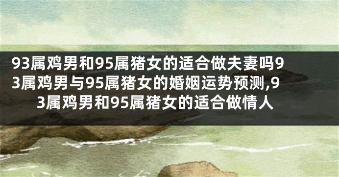 93属鸡男和95属猪女的适合做夫妻吗93属鸡男与95属猪女的婚姻运势预测,93属鸡男和95属猪女的适合做情人
