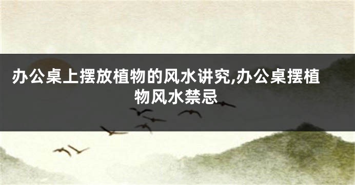 办公桌上摆放植物的风水讲究,办公桌摆植物风水禁忌