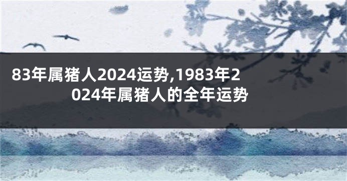 83年属猪人2024运势,1983年2024年属猪人的全年运势