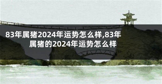 83年属猪2024年运势怎么样,83年属猪的2024年运势怎么样