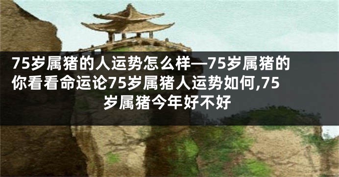 75岁属猪的人运势怎么样—75岁属猪的你看看命运论75岁属猪人运势如何,75岁属猪今年好不好